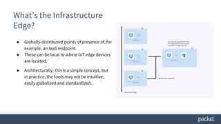What’s the Infrastructure
Edge?
● Globally-distributed points of presence of, for
example, an IaaS endpoint.
● These can be local to where IoT edge devices
are located.
● Architecturally, this is a simple concept, but
in practice, the tools may not be intuitive,
easily globalized and standardized.
 