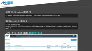 $> gcloud container --project $PROJECT_ID clusters get-credentials $CLUSTER
$> curl --insecure -sfL
https://35.200.70.187/v3/import/tmvw22jr68rr9lvq8spjpkcp78jl6j8wmj6hq45gbs5gxptnhj42xs.yaml | kubectl
apply -f -
GKE饹credentialȡä
ָ줿ޥɤgФ
Ф餯Ĥȥ饹JRƻ椬Ф
 