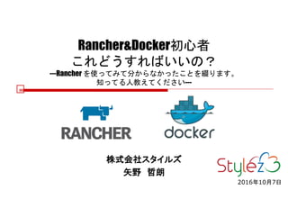 Rancher&Docker初心者
これどうすればいいの？
---Rancher を使ってみて分からなかったことを綴ります。
知ってる人教えてください---
株式会社スタイルズ
矢野 哲朗
2016年10月7日
 