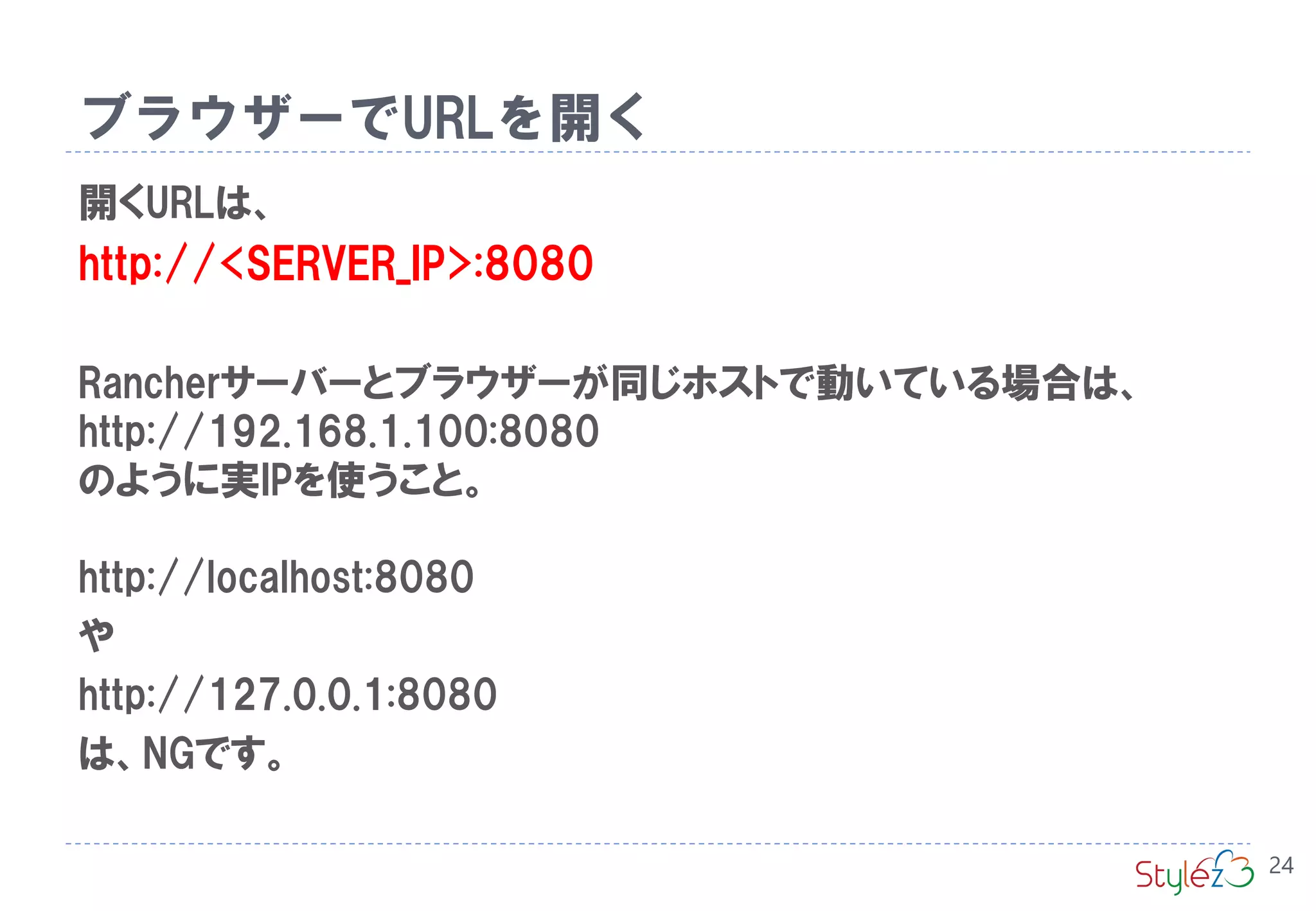 ブラウザーでURLを開く
24
開くURLは、
http://<SERVER_IP>:8080
Rancherサーバーとブラウザーが同じホストで動いている場合は、
http://192.168.1.100:8080
のように実IPを使うこと。
http://localhost:8080
や
http://127.0.0.1:8080
は、NGです。
 
