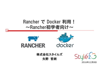 Rancher で Docker 利用！
～Rancher初学者向け～
株式会社スタイルズ
矢野 哲朗
2016年12月8日
 