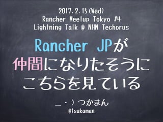 Rancher JPが
仲間になりたそうに
こちらを見ている
＿・）つかまん
@tsukaman
2017.2.15(Wed)
Rancher Meetup Tokyo #4
Lightning Talk @ NHN Techorus
 