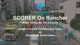 SCORER On Rancher
～ Make Computer Vision Easy ～
Image Analysis Computing Cluster
on
Rancher & Kubernetes
 