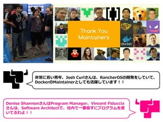 非常に若い青年、Josh Curlさんは、RancherOSの開発をしていて、
DockerのMaintainerとしても活躍しています！！
Denise ShannonさんはProgram Manager、Vincent Fiduccia
さんは、Software Architectで、社内で一番寝ずにプログラムを書
いてるわよ！！
 