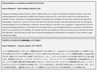 Using containers in production shouldn't be this hard
Darren Shepherd - Chief Architect, Rancher Labs
Container technology existed for quite a while in relative obscurity. It wasn't until Docker introduced an easier, much more
simplified approach and optimized workflow that containers really took off. It was Docker's ease of use that sparked the
creativity of users, and lead to its abundant adoption for development and testing. As users have pushed to leverage these
technologies in production, however, the story has become anything but simple. Users are bombarded with new techniques
and technologies such as orchestration, scheduling, service discovery, and many more, resulting in a steep learning curve for
using and managing containers. In this session will we explore how you can leverage containers in production with the same
ease of use experienced on the desktop. We will talk about the key benefits of containers and how you can benefit from them
with little effort. We'll also discuss when more complex technologies and customizations are needed as your container usage
matures and scales.
プロダクションでのコンテナの使用は難しいことではない
Darren Shepherd - Rancher Labsチーフアーキテクト
コンテナ技術自体は存在していましたが、明確な目的が見えていない状態でした。 Dockerがコンテナが本当に始まったより簡単でよりは
るかに単純化されたアプローチと最適化されたワークフローを導入するまで至りませんでした。ユーザーの創造性を喚起したDockerの使い
やすさは、開発とテストに向けて多くの採用につながりました。しかし、ユーザーがこれらのテクノロジを本番で活用するように推し進め
たため、話は簡単になりました。ユーザーは、オーケストレーション、スケジューリング、サービス発見等の新しい技術を採用することに
なり、コンテナの使用と管理に関する学習が急務となりました。このセッションでは、デスクトップの開発環境と同じように、どうやって
プロダクションのコンテナを活用するかを検討します。コンテナの主な利点と、多少の努力で有用な方法について話します。また、コンテ
ナの利用状況が成熟し、規模が拡大するにつれて、より複雑なテクノロジやカスタマイズが必要な場合についても説明します。
 