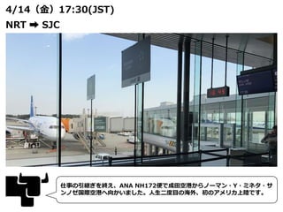 4/14（金）17:30(JST)
NRT ➡ SJC
仕事の引継ぎを終え、ANA NH172便で成田空港からノーマン・Y・ミネタ・サ
ンノゼ国際空港へ向かいました。人生二度目の海外、初のアメリカ上陸です。
 
