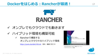 17
IDC Frontier Inc. All rights reserved.
Dockerをはじめる：Rancherが最適！
 オンプレでもクラウドでも動きます
 ハイブリッド環境も構築可能
 Rancherで構築する
オンプレとクラウドのハイブリッド環境
https://youtu.be/e6lx1Y81rsA 是非、動画で見てネ
 