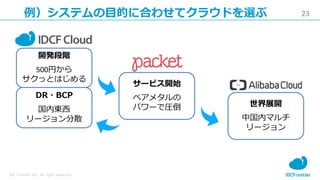 23
IDC Frontier Inc. All rights reserved.
例）システムの目的に合わせてクラウドを選ぶ
開発段階
500円から
サクっとはじめる
サービス開始
ベアメタルの
パワーで圧倒 世界展開
中国内マルチ
リージョン
DR・BCP
国内東西
リージョン分散
 