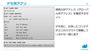 32
IDC Frontier Inc. All rights reserved.
デモ用アプリ
$ curl ipaddr.show
126.70.***.***
$ curl ipaddr.show/help
Usage: curl ipaddr.show
curl ipaddr.show/[options...]
Options:
ip Your IP address
host Your host name
port Your port number
ua The User-Agent
ping Send ping to you
traceroute Send traceroute to you
$ curl multidemo.ipaddr.show
126.70.***.*** from 210-152-***-***.jp-west.compute.idcfcloud.com
接続元IPアドレス（グローバ
ルIPアドレス）を確認するサ
イト
デモ用に、応答したコンテナ
がどこのクラウドで稼働して
いるかも一緒に返す
 