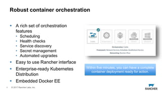 © 2017 Rancher Labs, Inc.
 A rich set of orchestration
features
• Scheduling
• Health checks
• Service discovery
• Secret management
• Automated upgrades
 Easy to use Rancher interface
 Enterprise-ready Kubernetes
Distribution
 Embedded Docker EE
4
Robust container orchestration
Within five minutes, you can have a complete
container deployment ready for action.
 
