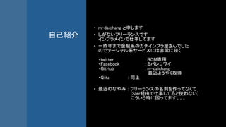 自己紹介
• m-daichang と申します
• しがないフリーランスです
インフラメインで仕事してます
• 一昨年まで金融系のガチインフラ屋さんでした
のでソーシャル系サービスには非常に疎く
・twitter : ROM専用
・Facebook : ミバレコワイ
・GitHub : m-daichang
最近ようやく取得
・Qiita : 同上
• 最近のなやみ : フリーランスの名刺を作ってなくて
(SIer経由で仕事してると使わない)
こういう時に困ってます。。。
 