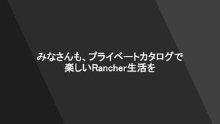 みなさんも、プライベートカタログで
楽しいRancher生活を
 