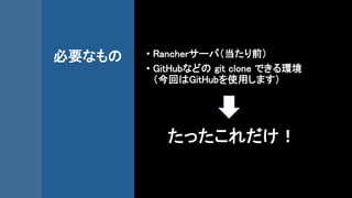 必要なもの • Rancherサーバ（当たり前）
• GitHubなどの git clone できる環境
（今回はGitHubを使用します）
たったこれだけ！
 