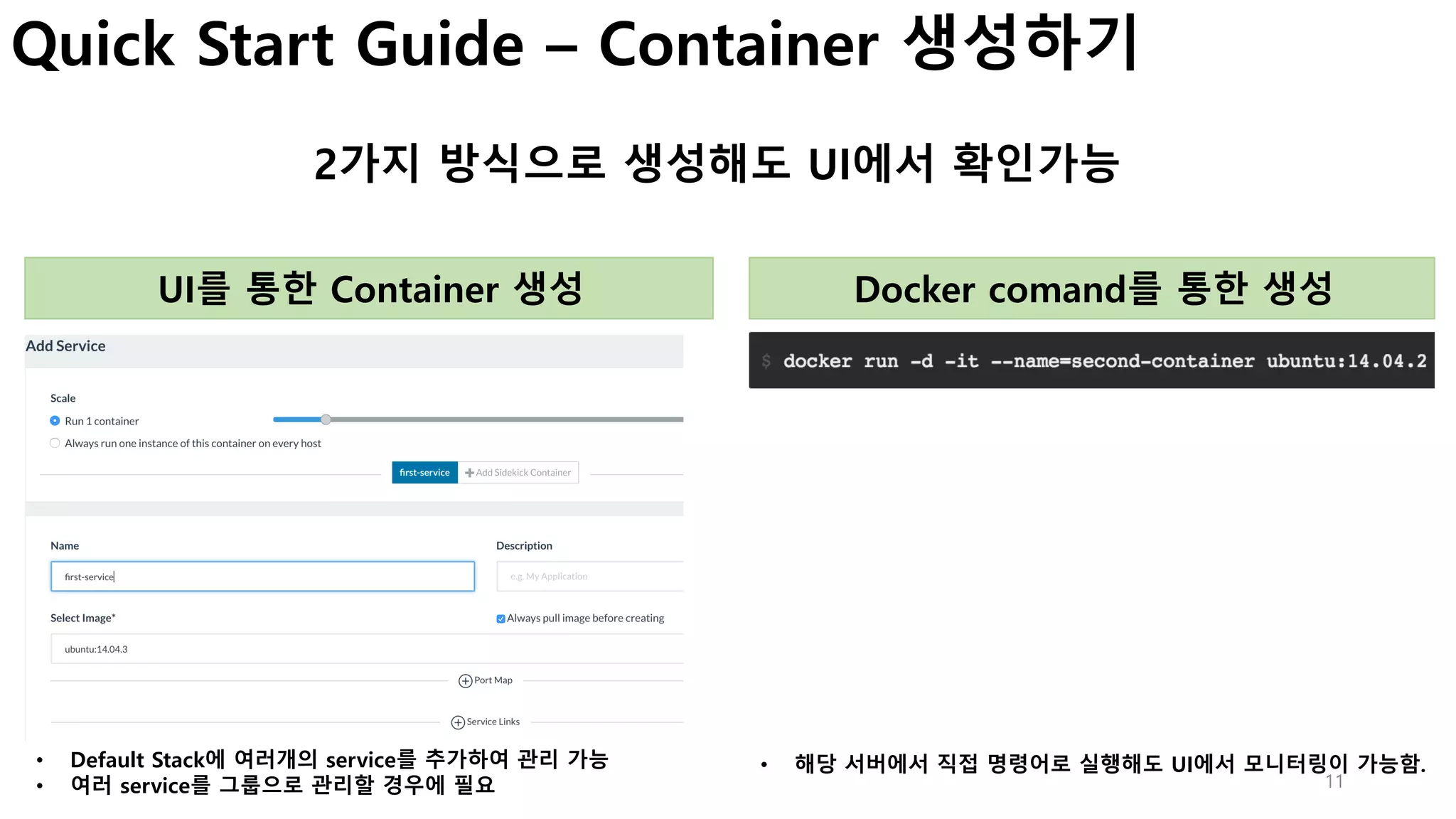 11
Quick Start Guide – Container 생성하기
2가지 방식으로 생성해도 UI에서 확인가능
UI를 통한 Container 생성 Docker comand를 통한 생성
• Default Stack에 여러개의 service를 추가하여 관리 가능
• 여러 service를 그룹으로 관리할 경우에 필요
• 해당 서버에서 직접 명령어로 실행해도 UI에서 모니터링이 가능함.
 