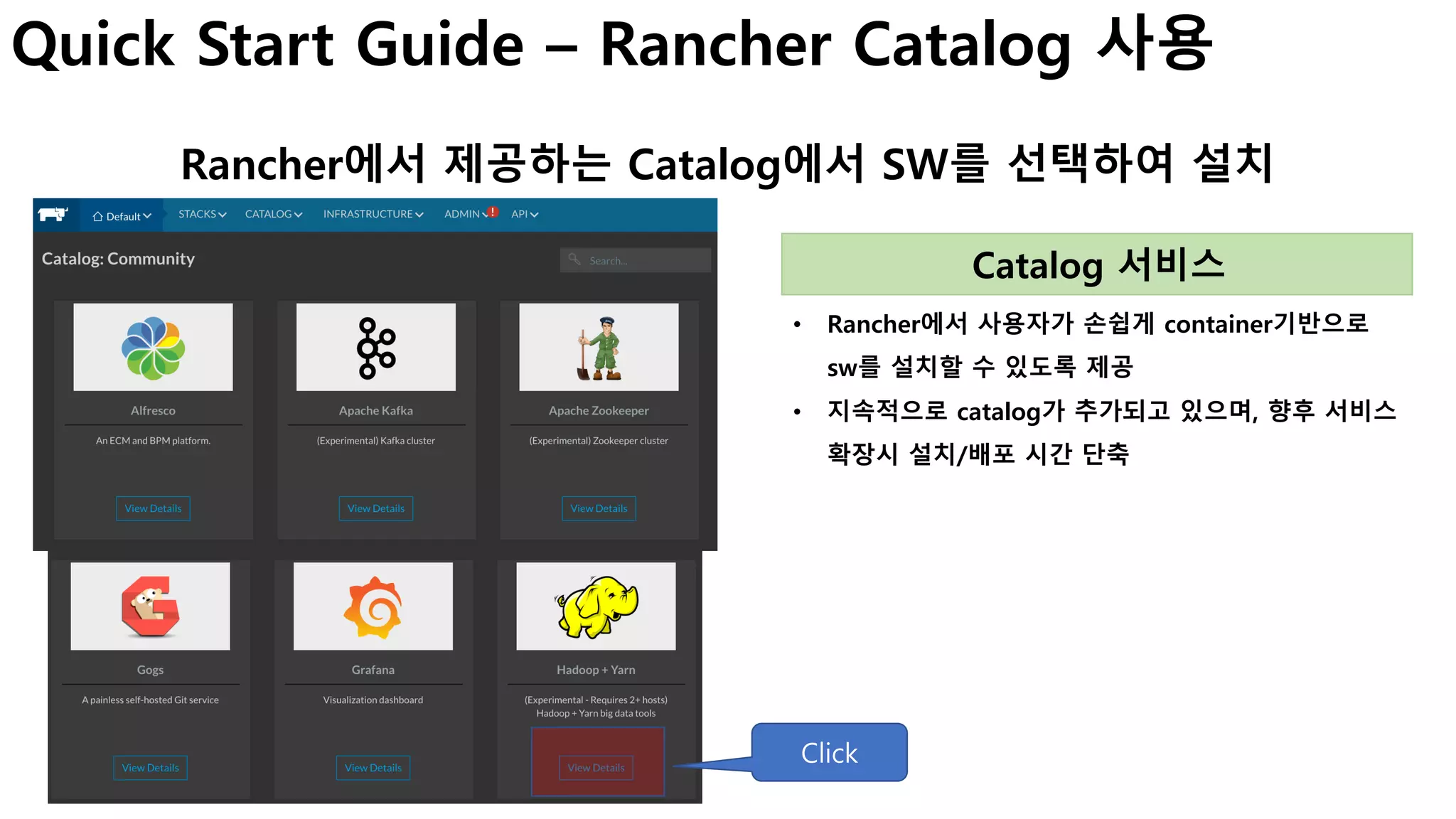 Quick Start Guide – Rancher Catalog 사용
Rancher에서 제공하는 Catalog에서 SW를 선택하여 설치
• Rancher에서 사용자가 손쉽게 container기반으로
sw를 설치할 수 있도록 제공
• 지속적으로 catalog가 추가되고 있으며, 향후 서비스
확장시 설치/배포 시간 단축
Catalog 서비스
Click
 