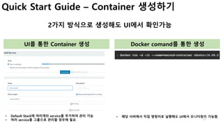 11
Quick Start Guide – Container 생성하기
2가지 방식으로 생성해도 UI에서 확인가능
UI를 통한 Container 생성 Docker comand를 통한 생성
• Default Stack에 여러개의 service를 추가하여 관리 가능
• 여러 service를 그룹으로 관리할 경우에 필요
• 해당 서버에서 직접 명령어로 실행해도 UI에서 모니터링이 가능함.
 