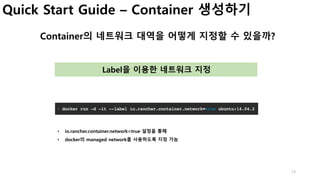 13
Quick Start Guide – Container 생성하기
Container의 네트워크 대역을 어떻게 지정할 수 있을까?
Label을 이용한 네트워크 지정
• io.rancher.container.network=true 설정을 통해
• docker의 managed network를 사용하도록 지정 가능
 
