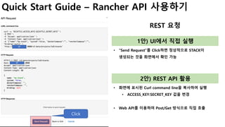 Quick Start Guide – Rancher API 사용하기
REST 요청
• “Send Request”를 Click하면 정상적으로 STACK이
생성되는 것을 화면에서 확인 가능
Click
1안) UI에서 직접 실행
• 화면에 표시된 Curl command line을 복사하여 실행
• ACCESS_KEY:SECRET_KEY 값을 변경
• Web API를 이용하여 Post/Get 방식으로 직접 호출
2안) REST API 활용
IP
IP
 