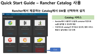Quick Start Guide – Rancher Catalog 사용
Rancher에서 제공하는 Catalog에서 SW를 선택하여 설치
• Rancher에서 사용자가 손쉽게 container기반으로
sw를 설치할 수 있도록 제공
• 지속적으로 catalog가 추가되고 있으며, 향후 서비스
확장시 설치/배포 시간 단축
Catalog 서비스
Click
 