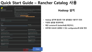 Quick Start Guide – Rancher Catalog 사용
Hadoop 설치
• Hadoop 설치에 필요한 기본 설정들을 사용자가 정의
• 다양한 설정을 변경하려면,
• 해당 container의 dockerfile을 확인하고,
• 외부에서 ENV로 설정할 수 있는 configuration에 값을 변경
Click
 