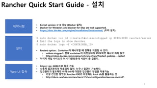 8
Rancher Quick Start Guide - 설치
제약사항
• Kernel version 3.10 이상 (Docker 설치)
• Docker for Windows and Docker for Mac are not supported.
• https://docs.docker.com/engine/installation/linux/centos/ (도커 설치)
$ sudo docker run -d --restart=unless-stopped -p 8080:8080 rancher/server
# Tail the logs to show Rancher
$ sudo docker logs -f <CONTAINER_ID>
• Restart option : Container가 재시작할 때 정책을 지정할 수 있다.
• unless-stopped : 현재 container의 이전상태가 STOP이면 재시작 하지 말것
• https://docs.docker.com/engine/reference/run/#restart-policies---restart
• 이미지 파일 사이즈가 커서 다운받는데 시간이 좀 걸린다.
설치
Web UI 접속
• http://<ip>:8080으로 접속 가능
• 사용자 접근관리가 적용되지 않아, 누구나 접근이 가능하다.
• 접근관리가 필요하면 아래 link에 다양한 접근관리 방법을 적용가능
• 가장 간단한 방법은 Rancher서버가 지원하는 local db를 활용하는 것
• http://docs.rancher.com/rancher/v1.5/en/configuration/access-control/
 