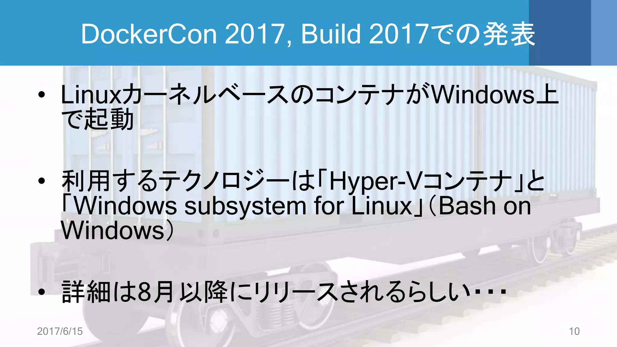 DockerCon 2017, Build 2017での発表
• LinuxカーネルベースのコンテナがWindows上
で起動
• 利用するテクノロジーは「Hyper-Vコンテナ」と
「Windows subsystem for Linux」（Bash on
Windows）
• 詳細は8月以降にリリースされるらしい・・・
2017/6/15 10
 