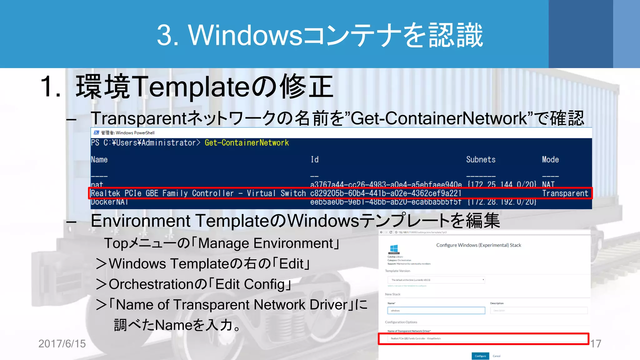 3. Windowsコンテナを認識
1. 環境Templateの修正
– Transparentネットワークの名前を”Get-ContainerNetwork”で確認
– Environment TemplateのWindowsテンプレートを編集
Topメニューの「Manage Environment」
＞Windows Templateの右の「Edit」
＞Orchestrationの「Edit Config」
＞「Name of Transparent Network Driver」に
調べたNameを入力。
2017/6/15 17
 