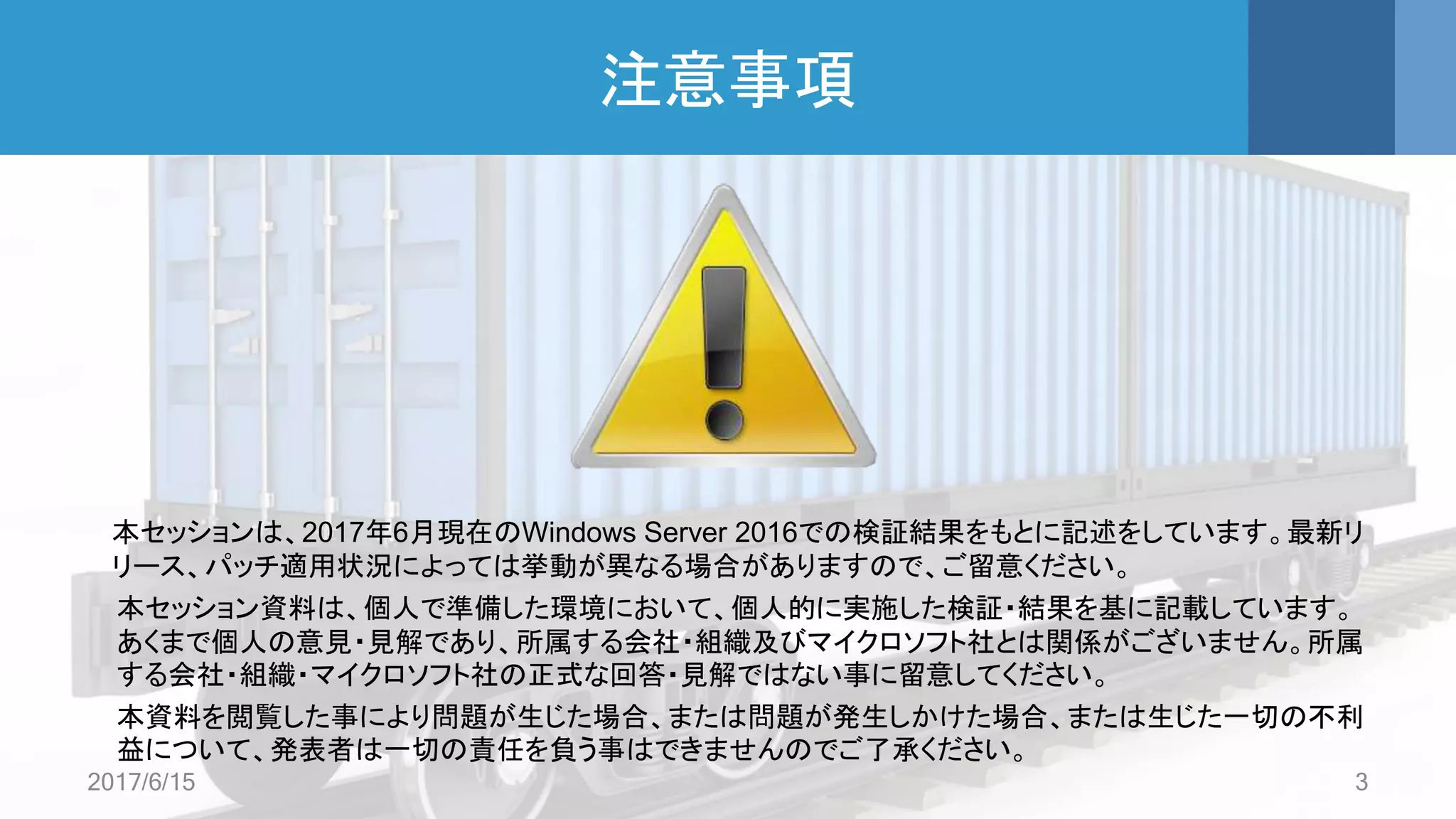 注意事項
本セッションは、2017年6月現在のWindows Server 2016での検証結果をもとに記述をしています。最新リ
リース、パッチ適用状況によっては挙動が異なる場合がありますので、ご留意ください。
本セッション資料は、個人で準備した環境において、個人的に実施した検証・結果を基に記載しています。
あくまで個人の意見・見解であり、所属する会社・組織及びマイクロソフト社とは関係がございません。所属
する会社・組織・マイクロソフト社の正式な回答・見解ではない事に留意してください。
本資料を閲覧した事により問題が生じた場合、または問題が発生しかけた場合、または生じた一切の不利
益について、発表者は一切の責任を負う事はできませんのでご了承ください。
2017/6/15 3
 