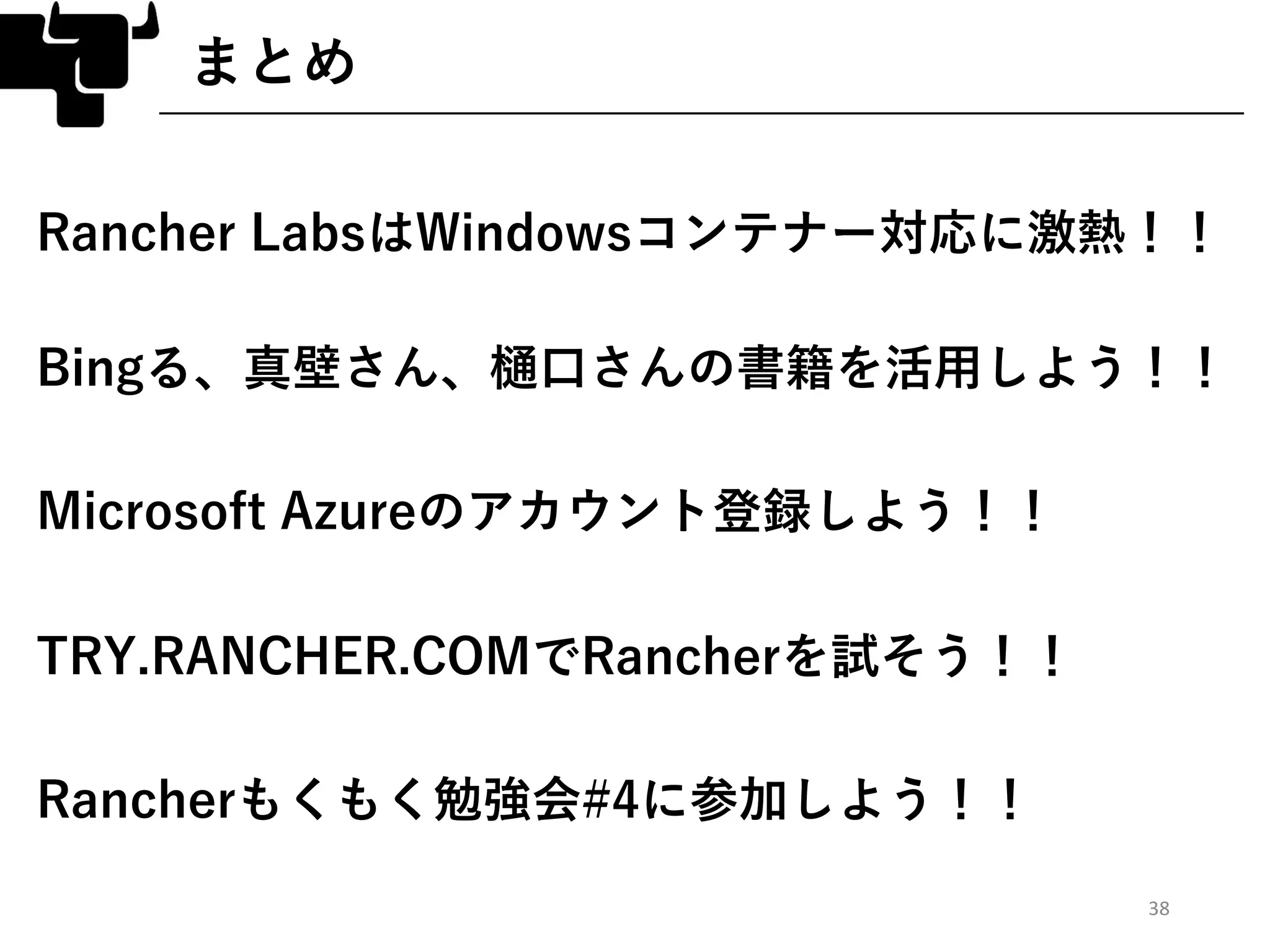 38
まとめ
Rancher LabsはWindowsコンテナー対応に激熱！！
Bingる、真壁さん、樋口さんの書籍を活用しよう！！
Microsoft Azureのアカウント登録しよう！！
TRY.RANCHER.COMでRancherを試そう！！
Rancherもくもく勉強会#4に参加しよう！！
 