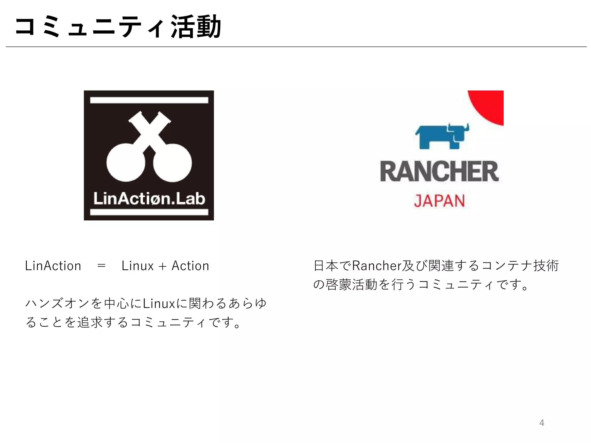 コミュニティ活動
LinAction ＝ Linux + Action
ハンズオンを中心にLinuxに関わるあらゆ
ることを追求するコミュニティです。
4
日本でRancher及び関連するコンテナ技術
の啓蒙活動を行うコミュニティです。
 