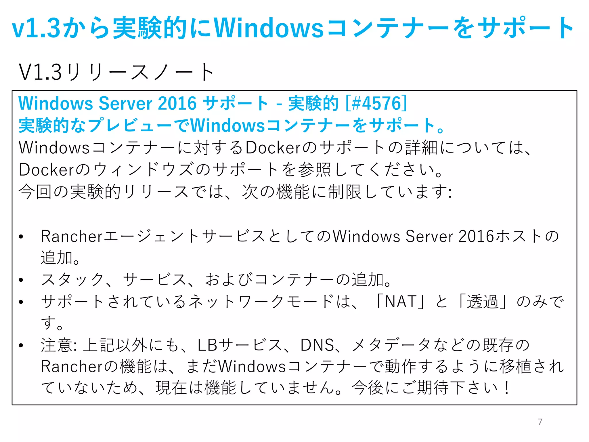 7
v1.3から実験的にWindowsコンテナーをサポート
Windows Server 2016 サポート - 実験的 [#4576]
実験的なプレビューでWindowsコンテナーをサポート。
Windowsコンテナーに対するDockerのサポートの詳細については、
Dockerのウィンドウズのサポートを参照してください。
今回の実験的リリースでは、次の機能に制限しています:
• RancherエージェントサービスとしてのWindows Server 2016ホストの
追加。
• スタック、サービス、およびコンテナーの追加。
• サポートされているネットワークモードは、「NAT」と「透過」のみで
す。
• 注意: 上記以外にも、LBサービス、DNS、メタデータなどの既存の
Rancherの機能は、まだWindowsコンテナーで動作するように移植され
ていないため、現在は機能していません。今後にご期待下さい！
V1.3リリースノート
 