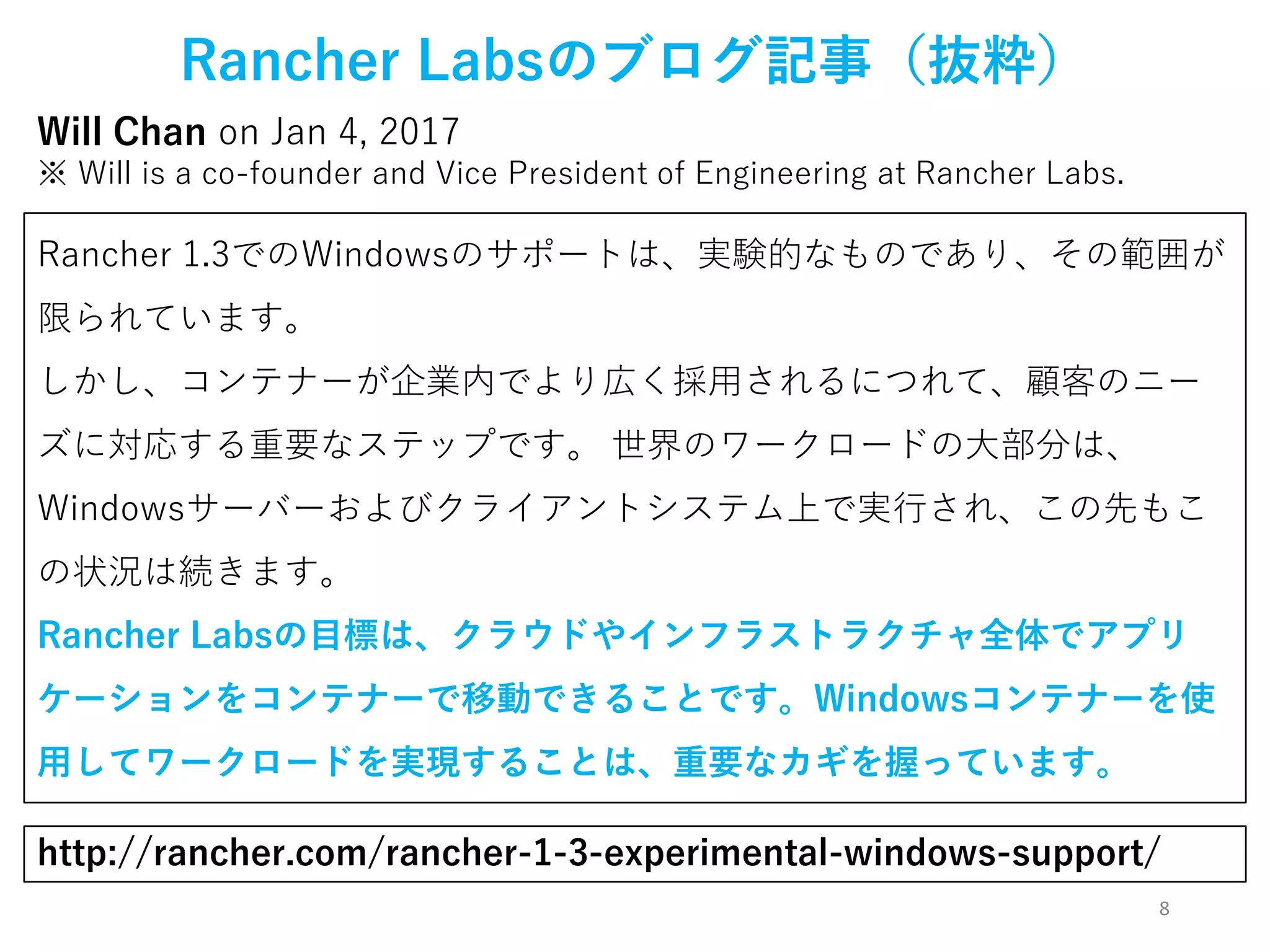 8
Rancher Labsのブログ記事（抜粋）
Will Chan on Jan 4, 2017
※ Will is a co-founder and Vice President of Engineering at Rancher Labs.
http://rancher.com/rancher-1-3-experimental-windows-support/
Rancher 1.3でのWindowsのサポートは、実験的なものであり、その範囲が
限られています。
しかし、コンテナーが企業内でより広く採用されるにつれて、顧客のニー
ズに対応する重要なステップです。 世界のワークロードの大部分は、
Windowsサーバーおよびクライアントシステム上で実行され、この先もこ
の状況は続きます。
Rancher Labsの目標は、クラウドやインフラストラクチャ全体でアプリ
ケーションをコンテナーで移動できることです。Windowsコンテナーを使
用してワークロードを実現することは、重要なカギを握っています。
 