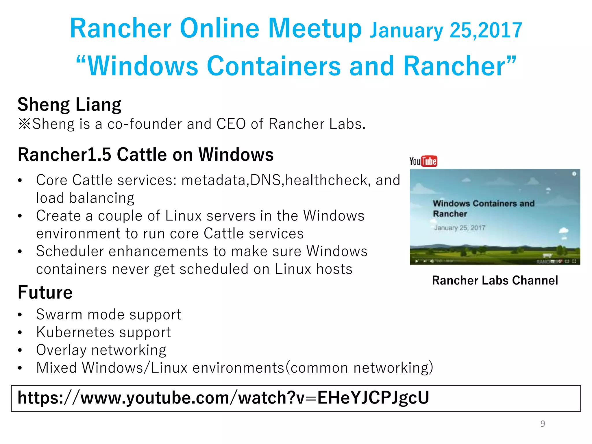 9
Rancher Online Meetup January 25,2017
Sheng Liang
※Sheng is a co-founder and CEO of Rancher Labs.
https://www.youtube.com/watch?v=EHeYJCPJgcU
“Windows Containers and Rancher”
Rancher1.5 Cattle on Windows
• Core Cattle services: metadata,DNS,healthcheck, and
load balancing
• Create a couple of Linux servers in the Windows
environment to run core Cattle services
• Scheduler enhancements to make sure Windows
containers never get scheduled on Linux hosts
Future
• Swarm mode support
• Kubernetes support
• Overlay networking
• Mixed Windows/Linux environments(common networking)
Rancher Labs Channel
 