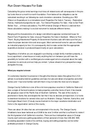 Run Down Houses For Sale

Calculating the gross rental earnings much less all related costs will consequence in the pre-
tax funds flow on a month to month foundation. From below all tax obligations can be
calculated resulting in an following tax cash circulation calculation. Deciding your ROI
(Return on Expenditure) is a immediate result Properties For Sale in Tuscany - Restoration
Homes, Hednesford properties for sale , Tax Owned Properties For Sale - How to Get Them
Before Your ... of these calculations. The IRR (Internal Charge of Return) is derived from
these calculations making it a crucial instrument to evaluate different homes.


Merging all the characteristics of a design committed to appraise commercial house for
Ranch Farm Properties for Sale, Unusual Properties For Sale in Scotland - Where to Find
Them!, Buying Abandoned Property At Government Auctions sale will make sure that you
make the proper decision time and once again. Most commercial home for sale are offered
as industrial property to hire. It is consequently vital to make certain that the appropriate
expenditure decision is produced based mostly on pure calculations.


Regardless of whether you are engaged in purchasing a single family members property, a
luxury apartment, a townhouse or nearly anything that is in between you will have the
possibility to function with a certified genuine estate agent who is educated about the realty
procedure ins and outs and can help you remain 1 phase ahead of any prospective snags
alongside the way.


What you require to know


It is extremely important to preserve in thoughts that diverse states throughout the U.S.A
adhere to somewhat distinct guidelines and laws for sale and obtain of properties and other
homes and 1 has to be familiar well with them in buy to make the most out of a bargain.


Orange County California is one of the a lot more populous counties in California State and
also a single of the best locations to trade properties and other items of land. It lies beside
the gorgeous coast of the Pacific Sea of Southern California. The seat of the county is
positioned in Santa Ana and despite the fact that it has no decisive principal town, it is home
to downtown locations for several cities such as Anaheim, Orange, Fullerton, Santa Ana, and
Huntington Beach front. Of study course Anaheim is the major vacationer destination and
Irvine is the organization centre of the county.


There are about 34 cities that are unincorporated in the county. The Orange County
inhabitants have been believed as of 2008 to be over 3 million and that is sufficient to make it
the third greatest of all California's counties. There are four metropolitan areas in Orange
County each and every getting populations of their personal of more than 200,000. With
escalating population inside of its confines, buying and selling properties can be rather
profitable provision in Orange County.
 