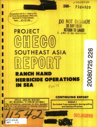 S7104020
PO NOT DESIROY
30 DAY [LW
PROJ ECT WN TO,,SAD,p
II ~ RM 1D384 PENTr-om
I
SOUTHEAST ASIA cj
D D D LO
RANCH HAND c
HERBICIDE OPERATI00IS
*5SA CMI
U CONTINUING REIPORT
SPECIAL HANDLING REQUIRED
3 NOT RELEASABLE TO FOREIGN NATIONALS altour-1
f ~Eelded from evtomatic downgrading
and d*eloselficti.
W DECMSIFIj
K717.413-20
1971 c.3
 