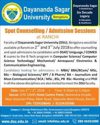 Spot Counselling / Admission Sessions
email: info@dsu.edu.in 080 46461800
Campus 1 : Shavige Malleshwara Hills, Kumaraswamy Layout,Bengaluru-560078
Ph : + 91 88843 99668 / + 91 88843 99669
Campus 3 : Kudlu Gate, Hosur Main Road, Bengaluru-560068Ph : 080 490 92 924 / 080-49092926
www.dsu.edu.in
Dayananda Sagar
University
is backed by a
Legacy
Six Decade
Dayananda Sagar
in Education
& Healthcare
nd rd
Date: July 2 / 3 , 2018 I Time: 9.30am to 5.30pm
Venue: OYO 10685 Hotel Centre Point, Mahendra Arcade,
Near Anjuman Plaza, Main Road, Opposite Wool House, Ranchi
(Ph: 7259108645 / 8123432938)
Faculty of DayanandaSagar University (DSU), Bengaluru would be
nd nd
availableatRanchion2 and3 July2018tooffercounselling
and spot admissions to candidates with DSAT/ Uniguage / COMED
K scores to the B Tech program in Computer Science/ Computer
Science Technology/ Mechanical/ Aerospace/ Electronics &
CommunicationEngineering.
Candidates looking for admissions in: MBA/ BBA/BCom/ MSc,
BSc – Biological Sciences/ BPT / B Pharm/ BA – Journalism and
Mass Communication/ BCA / MSc , BSc, PB BSc -Nursing and PhD
inalltheabovedisciplinesarealsoinvitedtomeettheDSUfaculty.
at RANCHI
 