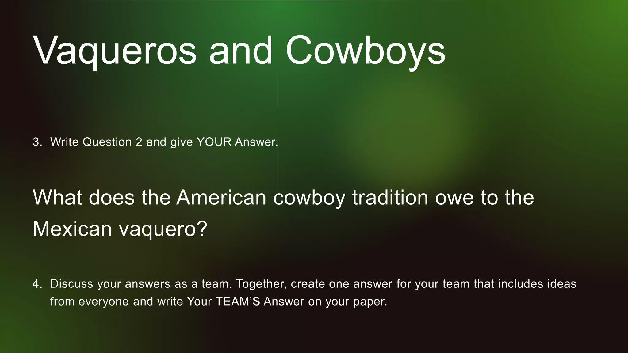 Vaqueros and Cowboys
3. Write Question 2 and give YOUR Answer.
What does the American cowboy tradition owe to the
Mexican vaquero?
4. Discuss your answers as a team. Together, create one answer for your team that includes ideas
from everyone and write Your TEAM’S Answer on your paper.
 