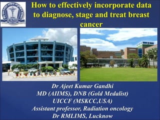 How to effectively incorporate data
to diagnose, stage and treat breast
cancer
Dr Ajeet Kumar Gandhi
MD (AIIMS), DNB (Gold Medalist)
UICCF (MSKCC,USA)
Assistant professor, Radiation oncology
Dr RMLIMS, Lucknow
 