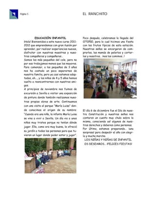 Página 5                                          EL RANCHITO




             EDUCACIÓN INFANTIL                   Poco después, celebramos la llegada del
   ¡Hola! Bienvenidos a este nuevo curso 2011-    OTOÑO, para lo cual hicimos una fiesta
   2012 que emprendemos con gran ilusión por      con los frutos típicos de esta estación.
   aprender, por realizar experiencias nuevas,    Nuestras seños se encargaron de com-
   disfrutar con nuestras maestras y nues-        prarlos, las mamás de pelarlos y cortar-
   tros compañeros y compañeras…                  los y nosotros… ¡nos los comimos…!
   Somos los más pequeños del cole, pero no
   por eso trabajamos menos que los mayores.
   Para comenzar, a los pequeños de 3 años
   nos ha costado un poco separarnos de
   nuestra familia, pero ya casi estamos adap-
   tados, eh…, y los niños de 4 y 5 años hemos
   vuelto a reencontrarnos con nuestros ami-
   gos.
   A principios de noviembre nos fuimos de
   excursión a Sevilla a visitar una exposición
   de pintura donde también realizamos nues-
   tras propias obras de arte. Continuamos
   con una visita al parque “María Luisa” don-
   de conocimos el origen de su nombre:           El día 6 de diciembre fue el Día de nues-
   “Cuando era una niña, la infanta María Luisa   tra Constitución y nuestras seños nos
   se vino a vivir a Sevilla. Un día vio a unos   contaron un cuento muy chulo sobre la
   niños muy tristes porque no tenían dónde       misma, conociendo así algunos de nues-
                                                  tros derechos y deberes como personas.
   jugar. Ella, como era muy buena, le ofreció
                                                  Por último, estamos preparando… ¡una
   su jardín a todas las personas para que tu-
                                                  sorpresa! para despedir el año con alegr-
   vieran un lugar donde poder estar y jugar”.    ía y mucha marcha.
                                                    LOS NIÑAS Y NIÑAS DE INFANTIL
                                                   OS DESEAMOS… ¡FELICES FIESTAS!
 