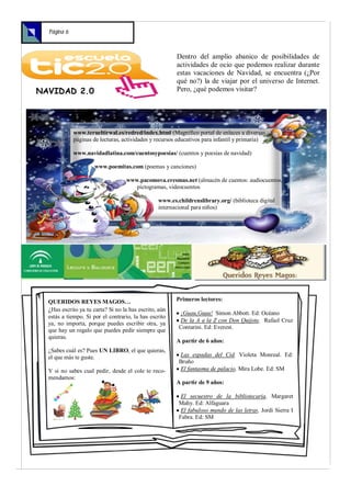 Página 6



                                                        Dentro del amplio abanico de posibilidades de
                                                        actividades de ocio que podemos realizar durante
                                                        estas vacaciones de Navidad, se encuentra (¿Por
                                                        qué no?) la de viajar por el universo de Internet.
NAVIDAD 2.0                                             Pero, ¿qué podemos visitar?




             www.terueltirwal.es/redred/index.html (Magnífico portal de enlaces a diversas
             páginas de lecturas, actividades y recursos educativos para infantil y primaria)

             www.navidadlatina.com/cuentosypoesias/ (cuentos y poesías de navidad)

                      www.poemitas.com (poemas y canciones)

                                   www.pacomova.eresmas.net (almacén de cuentos: audiocuentos,
                                      pictogramas, videocuentos

                                                 www.es.childrenslibrary.org/ (biblioteca digital
                                                 internacional para niños)




  QUERIDOS REYES MAGOS…                                 Primeros lectores:
  ¿Has escrito ya tu carta? Si no la has escrito, aún    ¡Guau,Guau! Simon Abbott. Ed: Océano
  estás a tiempo. Si por el contrario, la has escrito
                                                         De la A a la Z con Don Quijote. Rafael Cruz
  ya, no importa, porque puedes escribir otra, ya
                                                         Contarini. Ed: Everest.
  que hay un regalo que puedes pedir siempre que
  quieras.
                                                        A partir de 6 años:
  ¿Sabes cuál es? Pues UN LIBRO, el que quieras,
  el que más te guste.                                   Las espadas del Cid. Violeta Monreal. Ed:
                                                         Bruño
  Y si no sabes cual pedir, desde el cole te reco-       El fantasma de palacio. Mira Lobe. Ed: SM
  mendamos:
                                                        A partir de 9 años:

                                                          El secuestro de la bibliotecaria. Margaret
                                                         Mahy. Ed: Alfaguara
                                                          El fabuloso mundo de las letras. Jordi Sierra I
                                                         Fabra. Ed: SM
 