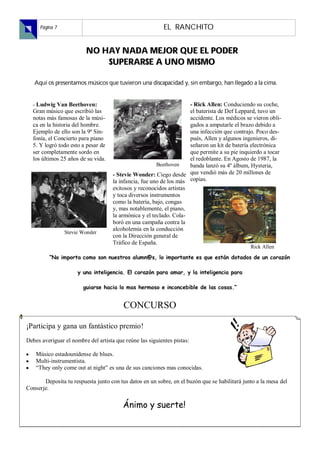 Página 7                                              EL RANCHITO


                         
                             

   


  - Ludwig Van Beethoven:                                            - Rick Allen: Conduciendo su coche,
  Gran músico que escribió las                                       el baterista de Def Leppard, tuvo un
  notas más famosas de la músi-                                      accidente. Los médicos se vieron obli-
  ca en la historia del hombre.                                      gados a amputarle el brazo debido a
  Ejemplo de ello son la 9ª Sin-                                     una infección que contrajo. Poco des-
  fonía, el Concierto para piano                                     pués, Allen y algunos ingenieros, di-
  5. Y logró todo esto a pesar de                                    señaron un kit de batería electrónica
  ser completamente sordo en                                         que permite a su pie inquierdo a tocar
  los últimos 25 años de su vida.                                    el redoblante. En Agosto de 1987, la
                                                        Beethoven    banda lanzó su 4º álbum, Hysteria,
                                     - Stevie Wonder: Ciego desde que vendió más de 20 millones de
                                     la infancia, fue uno de los más copias.
                                     exitosos y reconocidos artistas
                                     y toca diversos instrumentos
                                     como la batería, bajo, congas
                                     y, mas notablemente, el piano,
                                     la armónica y el teclado. Cola-
                                     boró en una campaña contra la
                                     alcoholemia en la conducción
                Stevie Wonder
                                     con la Dirección general de
                                     Tráfico de España.
                                                                                               Rick Allen
         “No importa como son nuestros alumn@s, lo importante es que están dotados de un corazón

                      y una inteligencia. El corazón para amar, y la inteligencia para

                        guiarse hacia lo mas hermoso e inconcebible de las cosas.”


                                         CONCURSO

¡Participa y gana un fantástico premio!
Debes averiguar el nombre del artista que reúne las siguientes pistas:

    Músico estadounidense de blues.
    Multi-instrumentista.
    “They only come out at night” es una de sus canciones mas conocidas.

       Deposita tu respuesta junto con tus datos en un sobre, en el buzón que se habilitará junto a la mesa del
Conserje.

                                         Ánimo y suerte!
 
