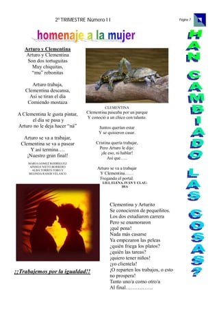 2º TRIMESTRE Número I I                                      Página 7




    Arturo y Clementina
    Arturo y Clementina
     Son dos tortuguitas
       Muy chiquitas,
       “mu” rebonitas

       Arturo trabaja,
    Clementina descansa,
      Así se tiran el día
     Comiendo mostaza
                                           CLEMENTINA
 A Clementina le gusta pintar,   Clementina paseaba por un parque
                                 Y conoció a un chico con talante.
       el día se pasa y
 Arturo no le deja hacer “ná”          Juntos querían estar
                                       Y se quisieron casar.
   Arturo se va a trabajar,
  Clementina se va a pasear           Cristina quería trabajar,
      Y así termina….                  Pero Arturo le dijo:
                                        ¡de eso, ni hablar!
     ¡Nuestro gran final!                   Así que…..
      MARIA GOMEZ RODRIGUEZ
       AINHOA NIETO BORRERO
        ALBA TORRES TORO Y
                                      Arturo se va a trabajar
      BELINDA RASER VELASCO            Y Clementina……
                                       Fregando el portal.
                                         LILI, ELENA, IVÁN Y CLAU-
                                                    DIA




                                              Clementina y Arturito
                                              Se conocieron de pequeñitos.
                                              Los dos estudiaron carrera
                                              Pero se enamoraron
                                              ¡qué pena!
                                              Nada más casarse
                                              Ya empezaron las peleas
                                              ¿quién friega los platos?
                                              ¿quién las tareas?
                                              ¡quiero tener niños!
                                              ¡yo clientela!
¡¡Trabajemos por la igualdad!!                ¡O reparten los trabajos, o esto
                                              no prospera!
                                              Tanto uno/a como otro/a
                                              Al final…………….
 