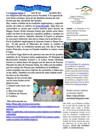Página 8

La Semana Santa es          una de las          grandes fies-
tas religiosas del año junto con la Navidad. Y lo especial de         Polígono El Rancho s/n
esta fiesta cristiana viene de las distintas formas de cele-        41530 Morón de la Frontera
                                                                             SEVILLA
brarla que hay alrededor del mundo.                                    Teléfono: 955859526
Hoy vamos a hablar de la tradición anglosajona, y especial-               Fax: 955859527
mente, de cómo se celebra en Gran Bretaña. Algo muy ca-
racterístico es enviar por correo tarjetas para desear un        avatar s. m. Situación o vici-
Happy Easter (Feliz Semana Santa) que suelen estar deco-         situd contraria a la buena
radas con huevos de pascua, conejitos, pollitos y siempre en     marcha de algo
                                                                 Reencarnación, transforma-
colores muy suaves. Además, durante el Easter se prepara         ción.
la casa para comenzar una nueva etapa con la primavera.          Avatar se usa más en plural
En la tradición anglosajona la Semana Santa se llama Eas-
ter. El día previo al Miércoles de ceniza se celebra el
Pancake’s Day. La tradición manda que este día se han de
comer Pancakes, lo que en España también se conoce como
Crepes.
Los Easter Eggs (huevos de pascua) son uno de los grandes
símbolos de la Semana Santa anglosajona. El Domingo de
Resurreción (Sunday Easter) y el Lunes Santo (Monday
Easter) se suelen hacer los juegos con los huevos de Pascua.    En Internet y
Durante los días de Semana Santa, las calles son invadidas      otras tecnologías de comunicac
                                                                ión modernas, se denomi-
por los conejos de Pascua que simbolizan la fertilidad y        na avatar a una representación
están cargados con sacos repletos de caramelos y dulces pa-     gráfica, generalmente humana,
ra los niños. También en cada rincón de toda ciudad están       que se asocia a un usuariopara
los huevos de chocolate.                                        su identificación. Los avatares
Algunas de las recetas típi-                                    pueden ser fotografías o dibu-
cas de estas fechas en In-                                      jos artísticos, y algunas tecno-
                                                                logías permiten el uso de repre-
glaterra son:                                                   sentaciones tridimensionales.
1. Simnel cake (tarta sim-
nel).
2. Hot cross buns.                                               Puedes leernos también
3. Galletas de Pascua.                                           en formato digital
4. Cordero.                                                      http://ceip-antonio-
                                                                 machado.blogspot.com/
 Más información en:
http://blogs.mis-recetas.org/cocina-                        Jake Sully, un ex-Marine confina-
                                                            do en una silla de ruedas ha sido
anglosajona/2010/03/31/comida-tipica-en-inglaterra-en-
                                                            reclutado para viajar a Pando-
pascua/                                                     ra, . Al ser tóxica la atmósfera han
http://es.globedia.com/semana-santa-inglaterra-tradicion    creado el programa Avatar, en el
-chocolate                                                  cual los humanos "conductores"
http://www.blogturistico.com/2010/03/22/semana-santa-       tienen sus conciencias unidas a un
como-es-paises-de-habla-inglesa/                            avatar, un cuerpo biológico con-
                                                            trolado de forma remota que pue-
                                                            de sobrevivir en el aire letal de
                                                            Pandora AFAN DE SUPERA-
                                                            CIÓN Y CONCIENCIA
 