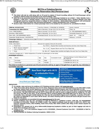 IMPORTANT:
For details, rules and terms & conditions of E-Ticketing services, please visit www.irctc.co.in.
*New Time Table will be effective from 01-07-2013. Departure time and Arrival Time printed on this ERS/VRM is liable
to change. Please Check correct departure, arrival from Railway Station Enquiry, Dial 139 or SMS RAIL to 139.
The accommodation booked is not transferable and is valid only if one of the ID card noted above is presented during
the journey. The ERS/VRM/SMS sent by IRCTC along with the valid ID proof in original would be verified by TTE with
the name and PNR on the chart. If the passenger fail to produce/display ERS/VRM/SMS sent by IRCTC due to any
eventuality (loss, damaged mobile/laptop etc.) but has the prescribed original proof of identity, a penalty of Rs.50/-
per ticket as applicable to such cases will be levied. The ticket checking staff On board/Off board will give Excess Fare
Ticket for the same.
E-ticket cancellations are permitted through www.irctc.co.in by the user.
Obtain certificate from the TTE /Conductor in case of PARTIALLY waitlisted e-ticket, LESS NO. OF PASSENGERS
travelled, A.C.FAILURE, TRAVEL IN LOWER CLASS. This original certificate must be sent to GGM (IT), IRCTC Ltd.,
Internet Ticketing Centre, IRCA Building, State Entry Road, New Delhi-110055 after filing on-line refund request for
claiming refund.
Passengers are advised not to carry inflammable/dangerous/explosive articles as part of their luggage and also to
desist from smoking in the trains.
Contact us on: - 24*7 Hrs Customer Support at 011-39340000 , Chennai Customer Care 044 – 25300000 or Mail To:
care@irctc.co.in.
Toll free Number for Railway Catering Complaints: 1800111321
IRCTCs e-Ticketing Service
Electronic Reservation Slip (Personal User)
This ticket will only be valid along with an ID proof in original. If found travelling without ID Proof,Passenger will be
treated as without ticket and charged as per extant Railway rules.
Valid IDs to be presented during train journey by one of the passenger booked on an e-ticket :- Voter Identity Card /
Passport / PAN Card / Driving License / Photo ID card issued by Central/State Govt./ Student Identity Card with
photograph issued by recognized School or College for their students / Nationalized Bank Passbook with photograph
/Credit Cards issued by Banks with laminated photograph / Unique Identification Card "Aadhaar".
General rules/ Information for e-ticket passenger have to be studied by the customer for cancellation & refund.
PNR No: 6319471242 Train No. & Name: 17008/DBG SC EXPRESS Quota: General
Transaction ID: 0681230151 Date of Booking: 29-Apr-2013 03:54:09 PM Class: SL
From: RANCHI(RNC) Date of Journey: 25-Jun-2013 To: SECUNDERABAD JN(SC)
Boarding: RANCHI(RNC) Date of Boarding: 25-Jun-2013 Scheduled Departure: 21:25 *
Resv Upto: SECUNDERABAD JN(SC) Scheduled Arrival: 26-Jun-2013 22:10 * Adult: 02 Child: 00
Passenger Mobile Number: 9693994709 Distance: 1378 KM
Passenger Address :- Dhirendra Kumar,Billet P152A,A F S pathankot Pathankot Punjab - 145001
FARE DETAILS :
S.No. Description Amount (In rupees) Amount (In words)
1 Ticket Fare Rs. 970.0 Rupees Nine Hundred and Seventy and Zero Zero Paisa Only
2
IRCTC Service Charges#
(Incl. of Service Tax)
Rs. 11.24 Rupees Eleven and Two Four Paisa Only
3 Total Rs. 981.24 Rupees Nine Hundred and Eighty One and Two Four Paisa Only
# Services Charges per e - ticket irrespective of number of passengers on the ticket.
PASSENGER DETAILS :
SNo. Name Age Sex Concession Code
Booking Status/ Current Status/Coach
No./Seat No
1 R K Singh 45 Male CONFIRM S4/ 0072/ SU
2 Goldi Singh 21 Female CONFIRM S4/ 0071/ SL
This ticket is booked on a personal user ID and cannot be sold by an agent. If bought from an agent by any individual, it
is at his/her own risk.
IRCTC Ltd,Booked Ticket Printing https://www.irctc.co.in/cgi-bin/bv60.dll/irctc/services/printTicket.jsp?B...
1 of 1 4/30/2013 11:25 PM
 