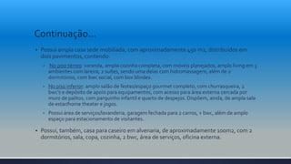 Continuação...
 Possui ampla casa sede mobiliada, com aproximadamente 450 m2, distribuídos em
dois pavimentos, contendo:
• No piso térreo: varanda, ampla cozinha completa, com móveis planejados, amplo living em 3
ambientes com lareira, 2 suítes, sendo uma delas com hidromassagem, além de 2
dormitórios, com bwc social, com box blindex.
• No piso inferior: amplo salão de festas/espaço gourmet completo, com churrasqueira, 2
bwc’s e depósito de apoio para equipamentos, com acesso para área externa cercada por
muro de palitos, com parquinho infantil e quarto de despejos. Dispõem, ainda, de ampla sala
de estar/home theater e jogos.
• Possui área de serviços/lavanderia, garagem fechada para 2 carros, + bwc, além de amplo
espaço para estacionamento de visitantes.
 Possui, também, casa para caseiro em alvenaria, de aproximadamente 100m2, com 2
dormitórios, sala, copa, cozinha, 2 bwc, área de serviços, oficina externa.
 
