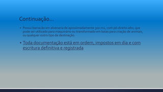 Continuação...
 Possui barracão em alvenaria de aproximadamente 300 m2, com pé-direito alto, que
pode ser utilizado para maquinário ou transformado em baias para criação de animais,
ou qualquer outro tipo de destinação.
 Toda documentação está em ordem, impostos em dia e com
escritura definitiva e registrada
 