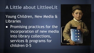 A Little about LittleeLit
Young Children, New Media &
Libraries
● Promising practices for the
incorporation of new media
into library collections,
services & programs for
children 0-5
 