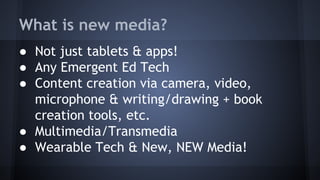What is new media?
● Not just tablets & apps!
● Any Emergent Ed Tech
● Content creation via camera, video,
microphone & writing/drawing + book
creation tools, etc.
● Multimedia/Transmedia
● Wearable Tech & New, NEW Media!
 