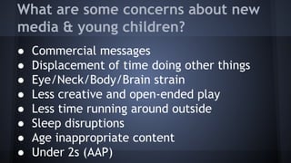 What are some concerns about new
media & young children?
● Commercial messages
● Displacement of time doing other things
● Eye/Neck/Body/Brain strain
● Less creative and open-ended play
● Less time running around outside
● Sleep disruptions
● Age inappropriate content
● Under 2s (AAP)
 