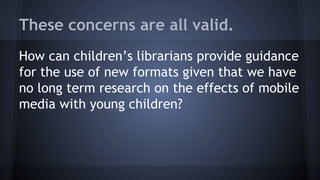 These concerns are all valid.
How can children’s librarians provide guidance
for the use of new formats given that we have
no long term research on the effects of mobile
media with young children?
 